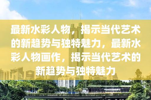 最新水彩人物，揭示当代艺术的新趋势与独特魅力，最新水彩人物画作，揭示当代艺术的新趋势与独特魅力中山市多米克自动化设备有限公司