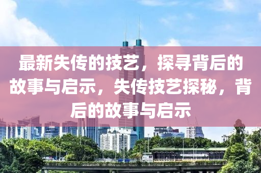 最新失传的技艺，探寻背后的故事与启示，失传技艺探秘，背后的故事与启示中山市多米克自动化设备有限公司