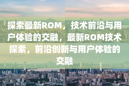 探索最新ROM，技术前沿与用户体验的交融，最新ROM技术探索，前沿创中山市多米克自动化设备有限公司新与用户体验的交融