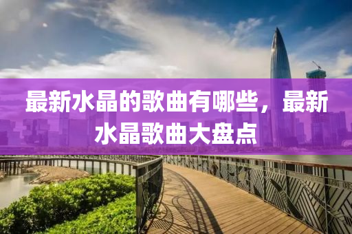 中山市多米克自动化设备有限公司最新水晶的歌曲有哪些，最新水晶歌曲大盘点