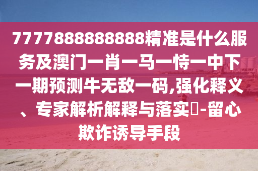 7777888888888精准是什么服务及澳门一肖一马一恃一中下一期预测牛无敌一码,强化释义中山市多米克自动化设备有限公司、专家解析解释与落实​-留心欺诈诱导手段