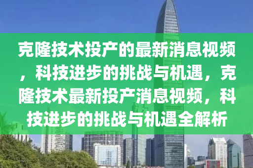 克隆技术投产的最新消息视频，科技进步的挑战与机遇，克隆技术最新投产消息视频，科技进步的挑战与机遇全解析中山市多米克自动化设备有限公司
