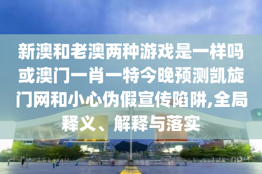 新澳和老澳两种中山市多米克自动化设备有限公司游戏是一样吗或澳门一肖一特今晚预测凯旋门网和小心伪假宣传陷阱,全局释义、解释与落实