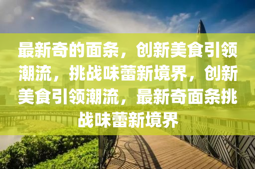 最新奇的面条，创新美食引领潮流，挑战味蕾新境界，创新美食引领潮流，最新奇面条挑战味蕾新境界中山市多米克自动化设备有限公司