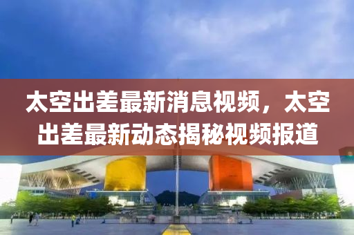 太空出差最新消息视频，太空出差最新动态揭秘视频报道中山市多米克自动化设备有限公司