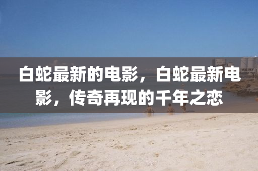 白蛇最新的电影，白蛇最新电影，传奇再中山市多米克自动化设备有限公司现的千年之恋