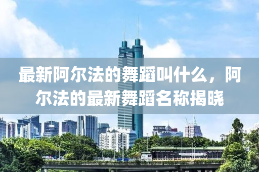 最新阿尔法的舞蹈叫什么，阿尔法的最新舞蹈名称揭晓中山市多米克自动化设备有限公司