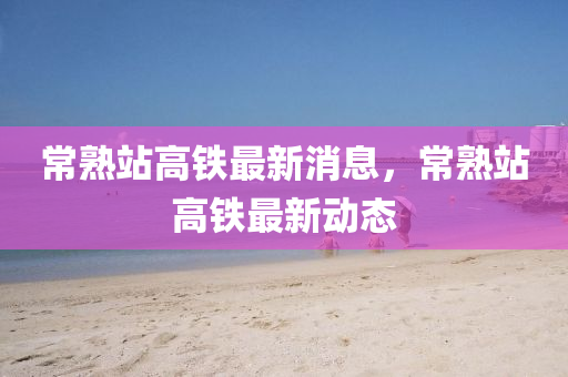 常熟站高铁最新消息，常熟站高铁最新动态中山市多米克自动化设备有限公司