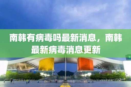 南韩有病中山市多米克自动化设备有限公司毒吗最新消息，南韩最新病毒消息更新