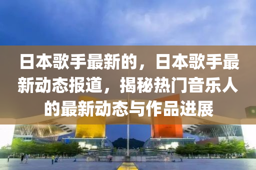 日本歌手最新的，日本歌手最新动态报道，揭秘热门音乐人的最新动态与作品进展