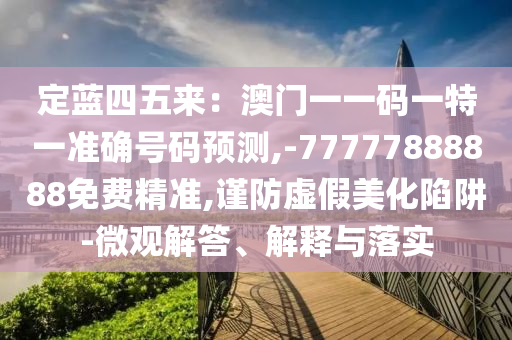 定蓝四五来：澳门一一码一特一准确号码预测,-77777888888免费精准,谨防虚假美化陷阱-微观解答、解释与落实