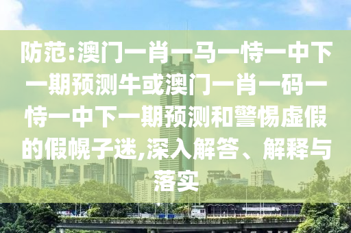 防范:澳门一肖一马一恃一中下一期预测牛或澳门一肖一码一恃一中下一期预测和警惕虚假的假幌子迷,深入解答、解释与落实