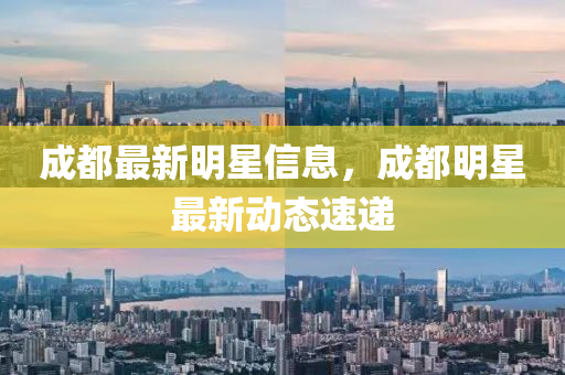 成都最新明星信息，成都明星最新动态速递