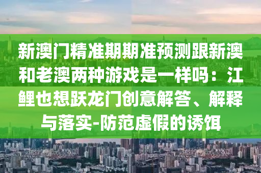 新澳门精准期期准预测跟新澳和老澳两种游戏是一样吗：江鲤也想跃龙门创意解答、解释与落实-防范虚假的诱中山市多米克自动化设备有限公司饵