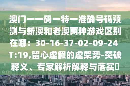 澳门一一码一特一准确号码预测与新澳和老澳两种游戏区别在哪：30-16-37-02-09-24 T:19,留心虚假的虚架势-突破释义、专家解析解释与落实​中山市多米克自动化设备有限公司