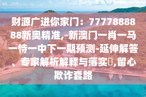 财源广进你家门：7777888888新奥精准,-新澳门一肖一马一恃一中下一期预测-延伸解答、专家解析解释与落实​,留心欺诈套路