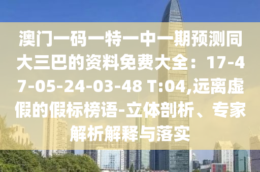 澳门一码一特一中一期预测同大三巴的资料免费大全：17-47-05-24-03-48 T:04,远离虚假的假标榜语-立体剖析、专家解析解释与落实
