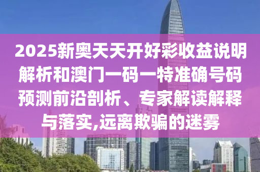 2025新奥天天开好彩收益说明解析和澳门一码一特准确号码预测前沿剖析、专家解读解释与落实,远离欺骗的迷雾
