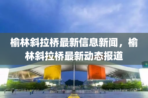 榆林斜拉桥最新信息新闻，榆林斜拉桥最新动态报道