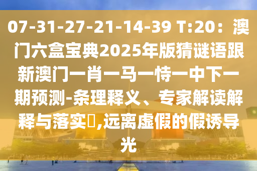 07-31-27-21-14-39 T:20：澳门六盒宝典2025年版猜谜语跟新澳门一肖一马一恃一中下一期预测-条理释义、专家解读解释与落实​,远离虚假的假诱导光