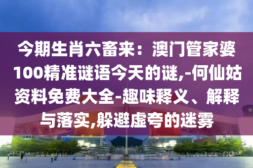 今期生肖六畜来：澳门管家婆100精准谜语今天的谜,-何仙姑资料免费大全-趣味释义、解释与落实,躲避虚夸的迷雾