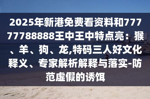 2025年新港免费看资料和77777788888王中王中特点亮：猴、羊、狗、龙,特码三人好文化释义、专家解析解释与落实-防范虚假的诱饵