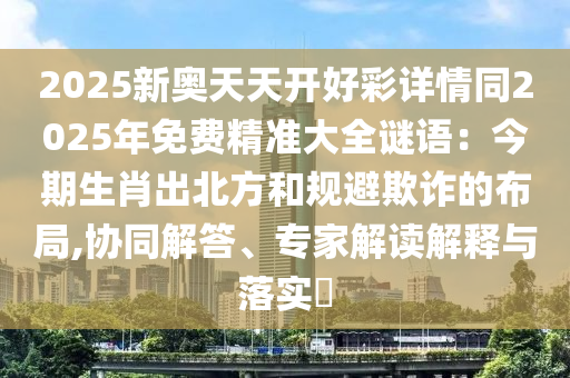 2025新奥天天开好彩详情同2025年免费精准大全谜语：今期生肖出北方和规避欺诈的布局,协同解答、专家解读解释与落实​