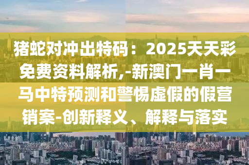 猪蛇对冲出特码：2025天天彩免费资料解析,-新澳门一肖一马中特预测和警惕虚假的假营销案-创新释义、解释与落实中山市多米克自动化设备有限公司