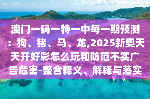 澳门一码一特一中每一期预测：狗、猪、马、龙,2025新奥天天开好彩怎么玩和防范不实广告危害-整合释义、解释与落实