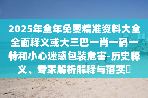 2025年全年免费精准资料大全全面释义或大三巴一肖一码一特和小心迷惑包装危害-历史释义、专家解析解释与落实​
