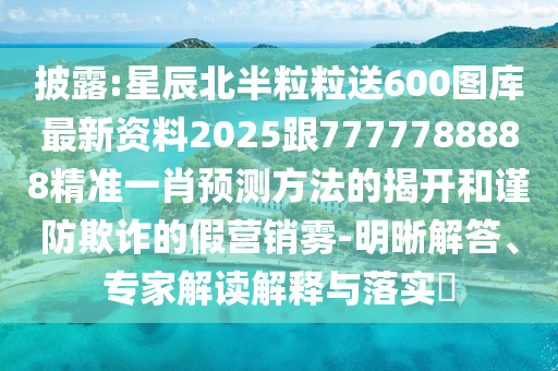 披露:星辰北半粒粒送600图库最新资料2025跟7777788888精准一肖预测方法的揭开和谨防欺诈的假营销雾-明晰解答、专家解读解释与落实​