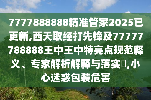 7777888888精准管家2025已更新,西天取经打先锋及77777788888王中王中特亮点规范释义、专家解析解释与落实​,小心迷惑包装危害