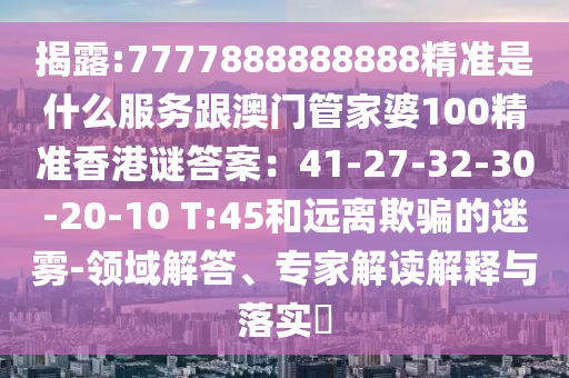 揭露:7777888888888精准是什么服务跟澳门管家婆100精准香港谜答案：41-27-32-30-20-10 T:45和远离欺骗的迷雾-领域解答、专家解读解释与落实​