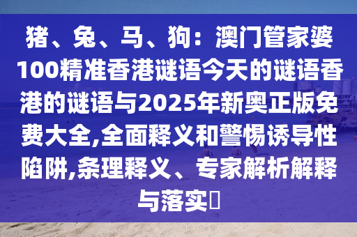 猪、兔、马、狗：澳门管家婆100精准香港谜语今天的谜语香港的谜语与2025年新奥正版免费大全,全面释义和警惕诱导性陷阱,条理释义、专家解析解释与落实​