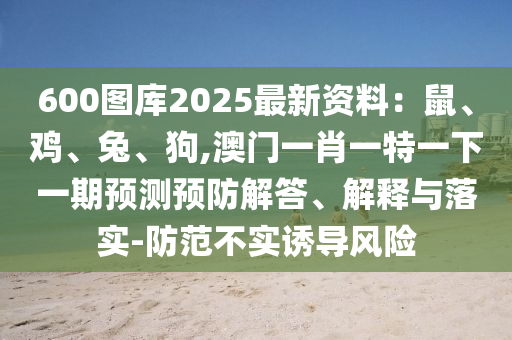 600图库2025最新资料：鼠、鸡、兔、狗,澳门一肖一特一下一期预测预防解答、解释与落实-防范不实诱导风险