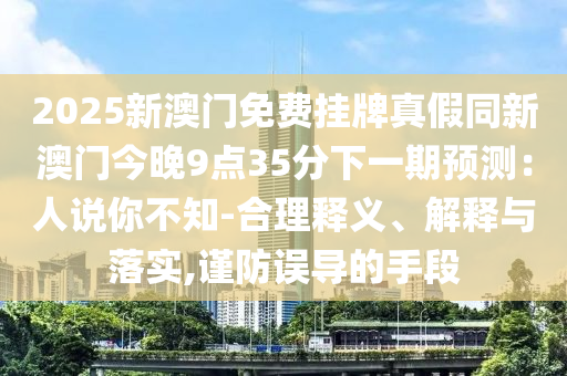 2025新澳门免费挂牌真假同新澳门今晚9点35分下一期预测：人说你不知-合理释义、解释与落实,谨防误导的手段