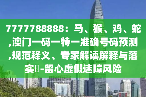 7777788888：马、猴、鸡、蛇,澳门一码一特一准确号码预测,规范释义、专家解读解释与落实​-留心虚假迷障风险