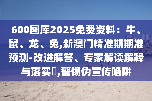 600图库2025免费资料：牛、鼠、龙、兔,新澳门精准期期准预测-改进解答、专家解读解释与落实​,警惕伪宣传陷阱