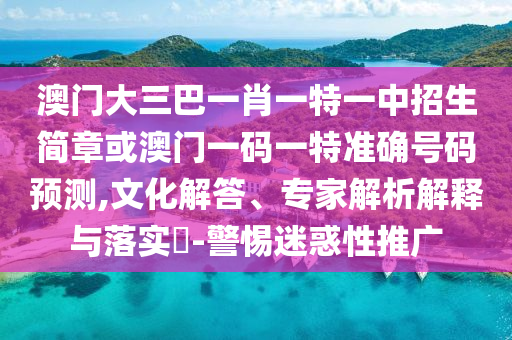 澳门大三巴一肖一特一中招生简章或澳门一码一特准确号码预测,文化解答、专家解析解释与落实​-警惕迷惑性推广