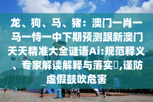 龙、狗、马、猪：澳门一肖一马一恃一中下期预测跟新澳门天天精准大全谜语Ai:规范释义、专家解读解释与落实​,谨防虚假鼓吹危害