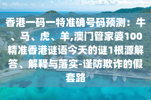 香港一码一特准确号码预测：牛、马、虎、羊,澳门管家婆100精准香港谜语今天的谜1根源解答、解释与落实-谨防欺诈的假套路
