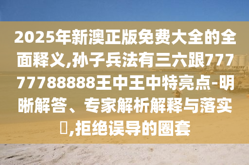 2025年新澳正版免费大全的全面释义,孙子兵法有三六跟77777788888王中王中特亮点-明晰解答、专家解析解释与落实​,拒绝误导的圈套