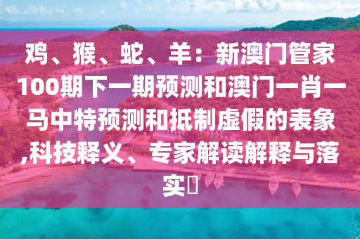 鸡、猴、蛇、羊：新澳门管家100期下一期预测和澳门一肖一马中特预测和抵制虚假的表象,科技释义、专家解读解释与落实​