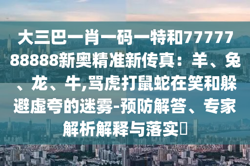 大三巴一肖一码一特和7777788888新奥精准新传真：羊、兔、龙、牛,骂虎打鼠蛇在笑和躲避虚夸的迷雾-预防解答、专家解析解释与落实​
