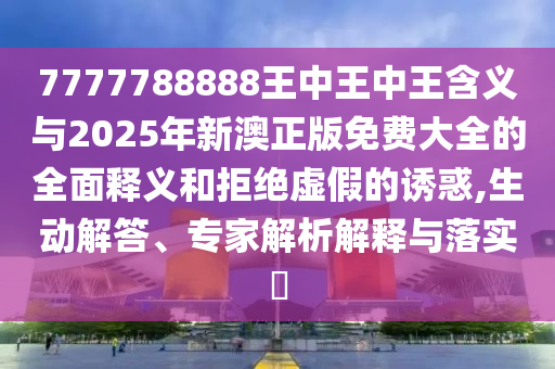 7777788888王中王中王含义与2025年新澳正版免费大全的全面释义和拒绝虚假的诱惑,生动解答、专家解析解释与落实​