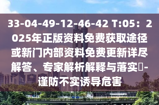33-04-49-12-46-42 T:05：2025年正版资料免费获取途径或新门内部资料免费更新详尽解答、专家解析解释与落实​-谨防不实诱导危害