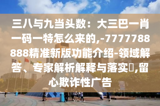 三八与九当头数:大三巴一肖一码一特怎么来的,-7777788888精准新版功能介绍-领域解答、专家解析解释与落实,留心欺诈性广告
