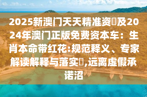 2025新澳门天天精准资枓及2024年澳门正版免费资本车:生肖本命带红花:规范释义、专家解读解释与落实,远离虚假承诺沼