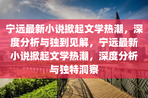 宁远最新小说掀起文学热潮，深度分析与独到见解，宁远最新小说掀起文学热潮，深度分析与独特洞察中山市多米克自动化设备有限公司
