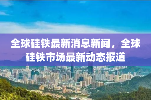 全球硅铁最新消息新闻，全球硅铁市场最新动态报道中山市多米克自动化设备有限公司